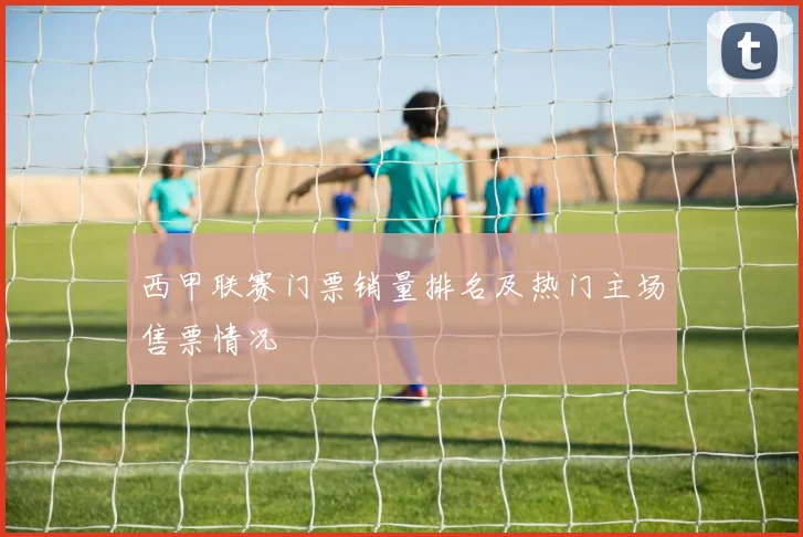 西甲联赛门票销量排名及热门主场售票情况