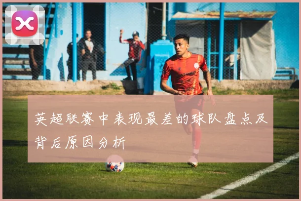 英超联赛中表现最差的球队盘点及背后原因分析