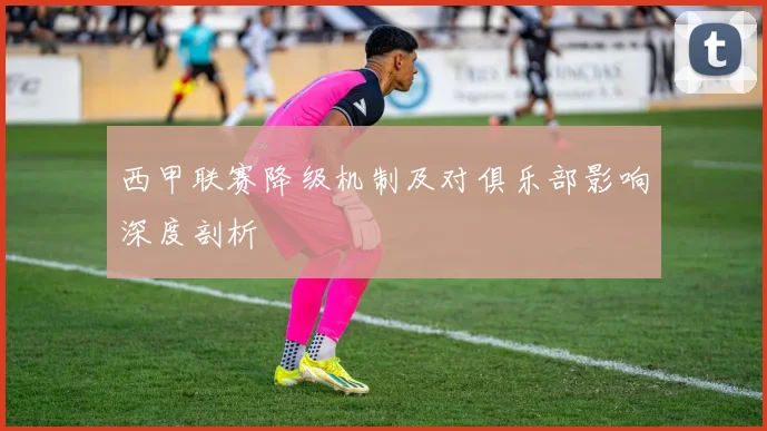 西甲联赛降级机制及对俱乐部影响深度剖析